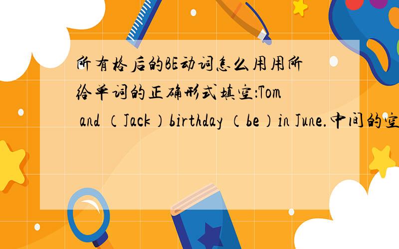 所有格后的BE动词怎么用用所给单词的正确形式填空：Tom and （Jack）birthday （be）in June.中间的空怎么填,为什么?最好详细一点^谢谢了.