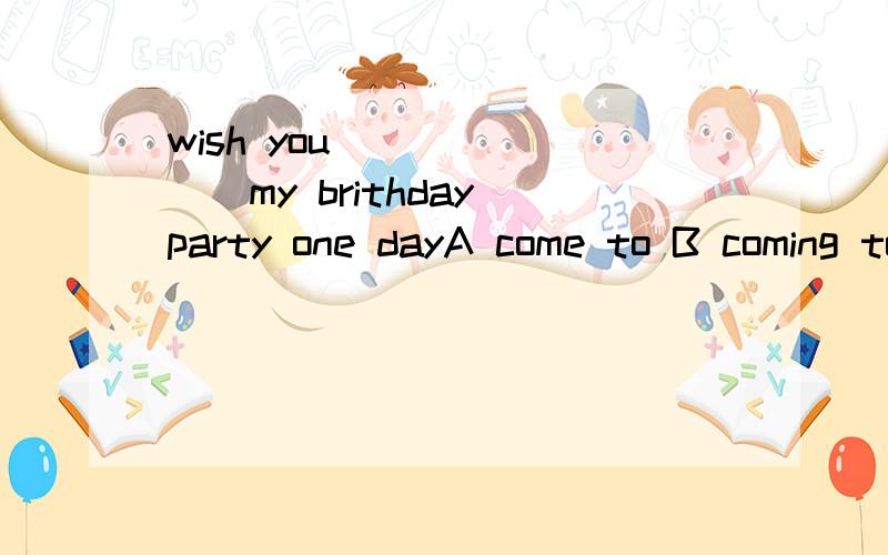wish you _______my brithday party one dayA come to B coming to C to come D to come to