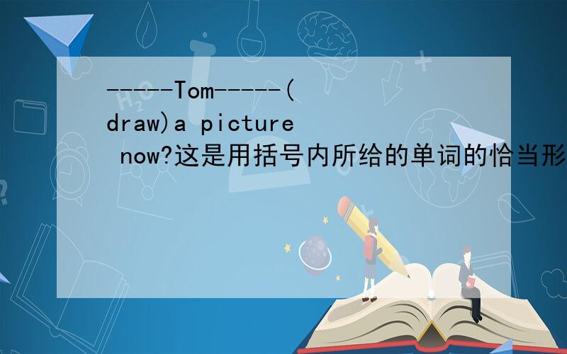 -----Tom-----(draw)a picture now?这是用括号内所给的单词的恰当形势填空
