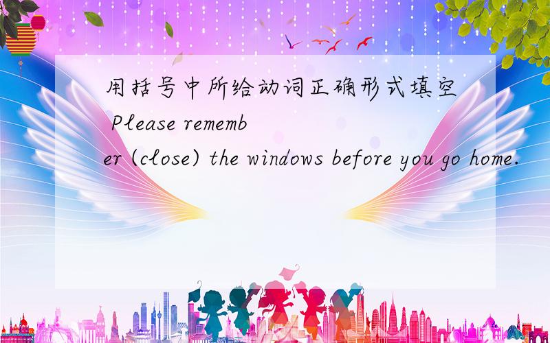 用括号中所给动词正确形式填空 Please remember (close) the windows before you go home.