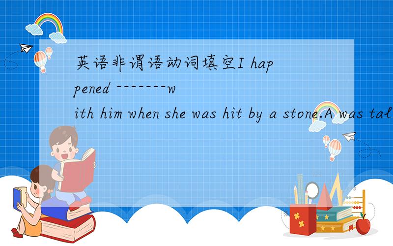 英语非谓语动词填空I happened -------with him when she was hit by a stone.A was talking B talking C to talk D to be talking