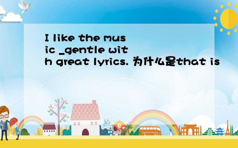 I like the music _gentle with great lyrics. 为什么是that is