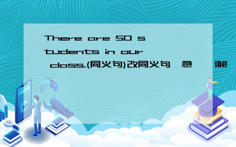 There are 50 students in our class.(同义句)改同义句,急……谢!
