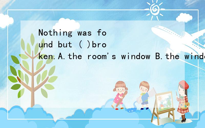 Nothing was found but ( )broken.A.the room's window B.the window of room 选那个答案,为什么呢