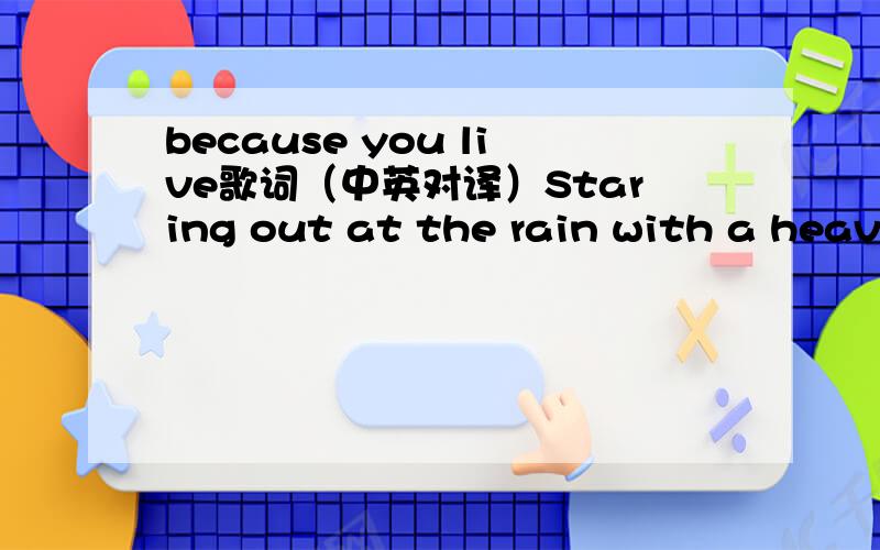 because you live歌词（中英对译）Staring out at the rain with a heavy heartIt's the end of the world in my mindThen your voice calls me back like a wake up callI've been looking for the answerSomewhereI couldn't see that it was right thereBut