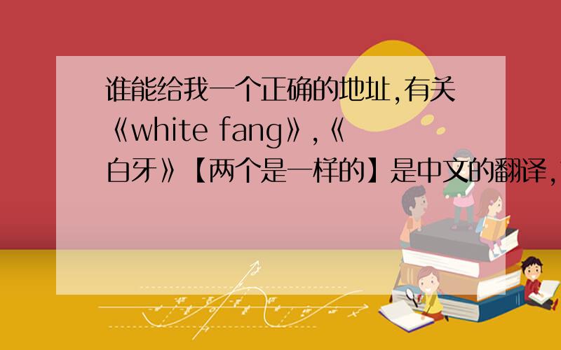 谁能给我一个正确的地址,有关《white fang》,《白牙》【两个是一样的】是中文的翻译,也有英文的?