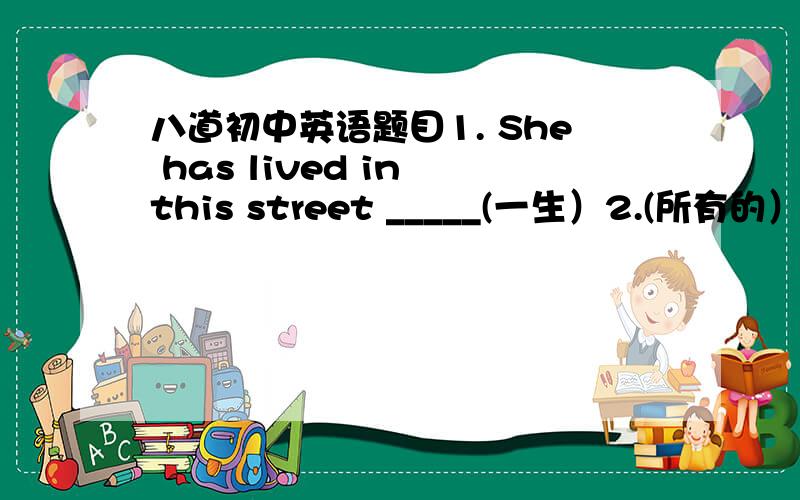 八道初中英语题目1. She has lived in this street _____(一生）2.(所有的）______ girls like dancing 3.These are trees on _____(河的两岸）4. Can she speak English ?   _______(只会一点）5._______ (他们中很少有人）can talk