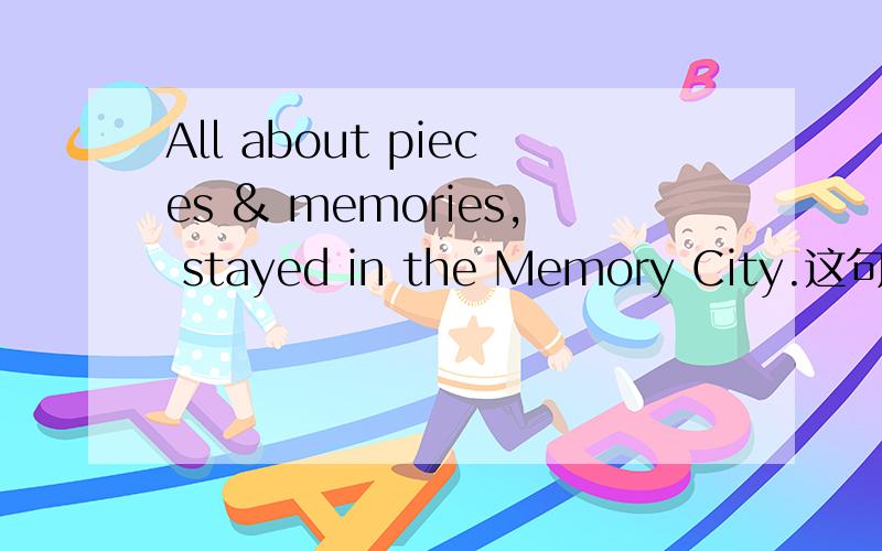 All about pieces & memories, stayed in the Memory City.这句什么意思.谁能帮我翻译一下.谢谢
