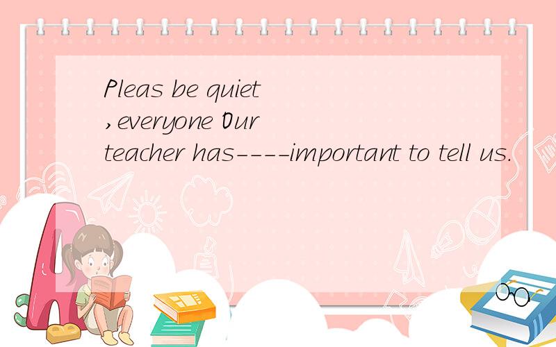Pleas be quiet,everyone Our teacher has----important to tell us.