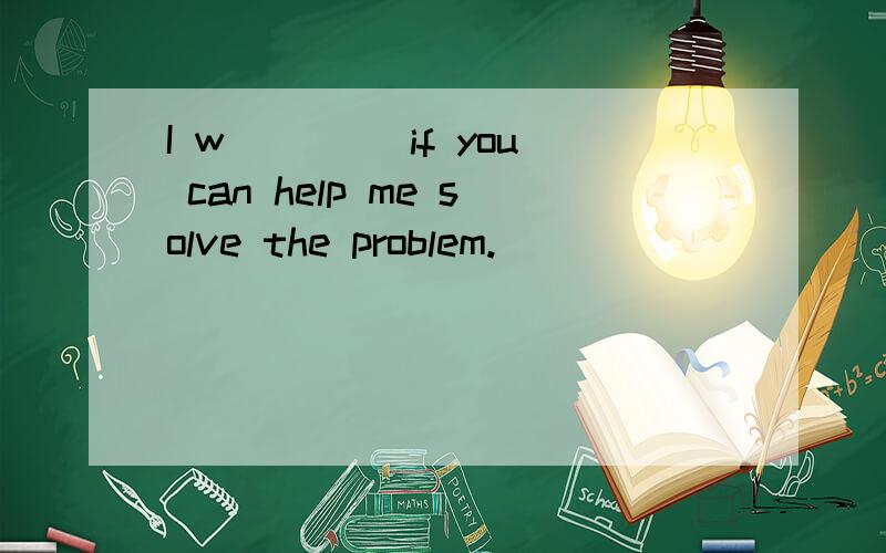 I w____ if you can help me solve the problem.