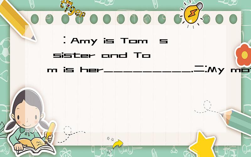 一：Amy is Tom's sister and Tom is her_________.二:My mother calls him brother and I call him_______.三：My father calls her sister and I call her__________.注意：在23:05之前把答案发过来,重重有赏!我快急死了啦!