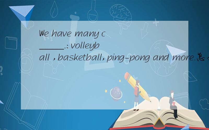 We have many c_____.：volleyball ,basketball,ping-pong and more.怎么填?
