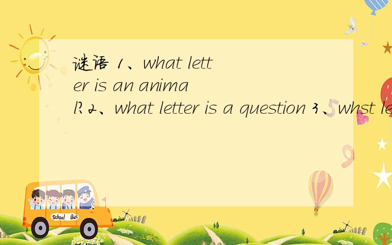谜语 1、what letter is an animal?2、what letter is a question 3、whst letter is a part of the head