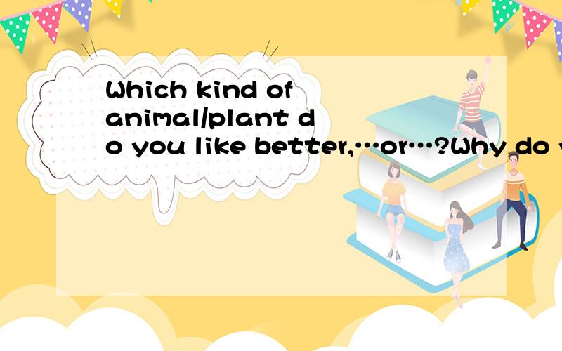 Which kind of animal/plant do you like better,…or…?Why do you think so?求造句