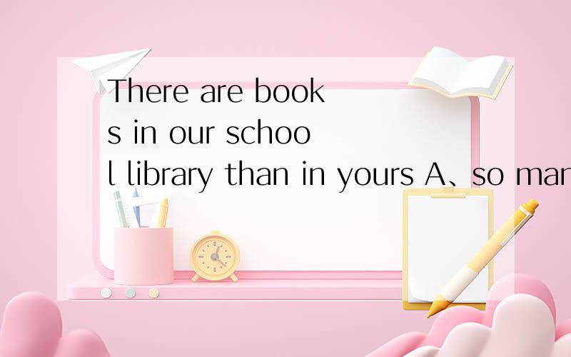 There are books in our school library than in yours A、so many B、much more C、many more D、such ma