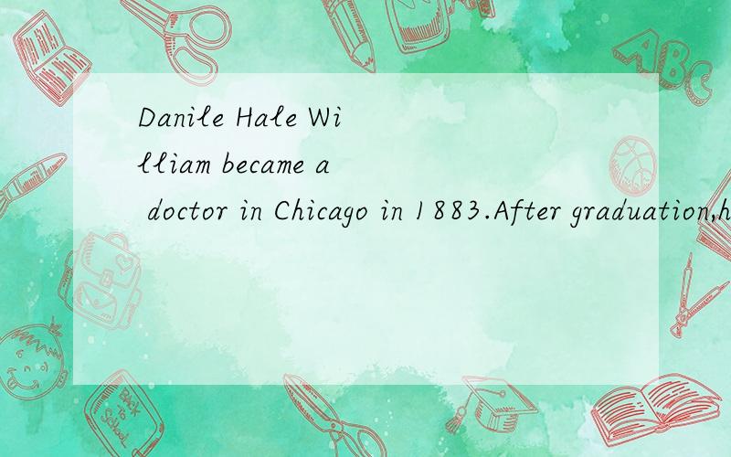 Danile Hale William became a doctor in Chicago in 1883.After graduation,he taught at Northwestern University's medial school.He was asked by the president of the United States,Grover Cleveland ,to go to Washing ton.D.C.To head the Freemen's Hospital.