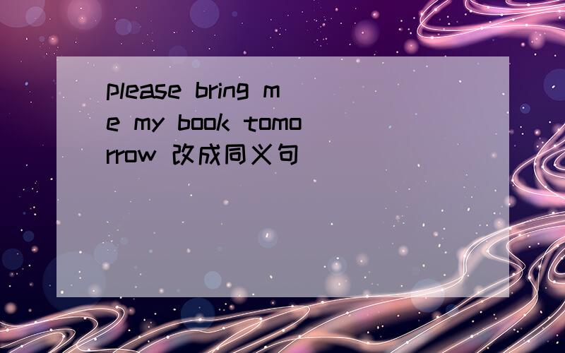 please bring me my book tomorrow 改成同义句