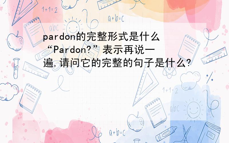 pardon的完整形式是什么“Pardon?”表示再说一遍,请问它的完整的句子是什么?