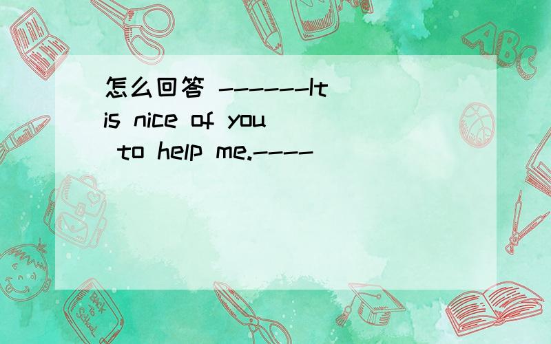 怎么回答 ------It is nice of you to help me.----________