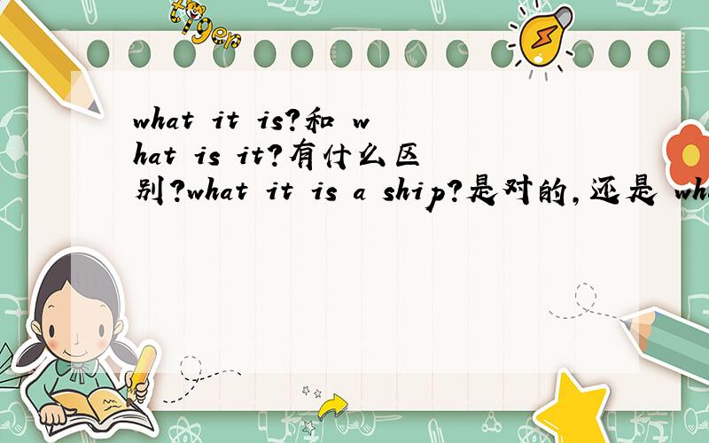 what it is?和 what is it?有什么区别?what it is a ship?是对的,还是 what is it a ship?是对的?