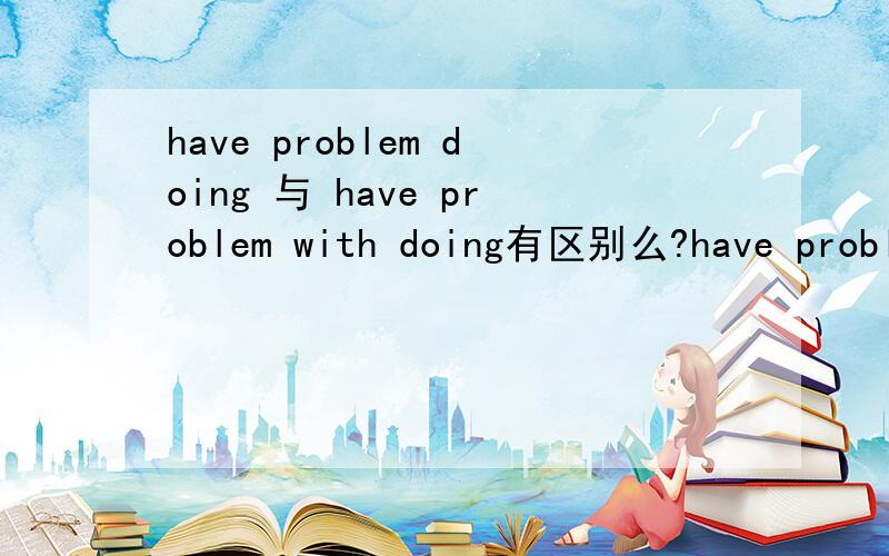 have problem doing 与 have problem with doing有区别么?have problem todo sth呢