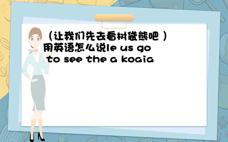（让我们先去看树袋熊吧 ） 用英语怎么说le us go to see the a koaia