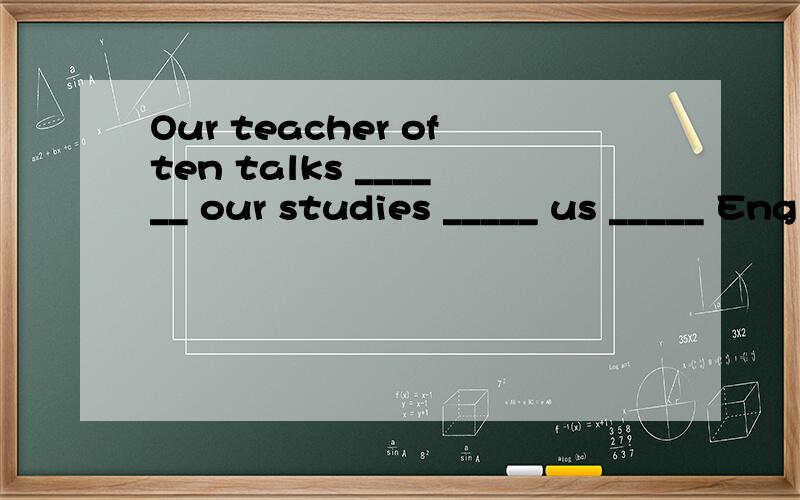 Our teacher often talks ______ our studies _____ us _____ English.