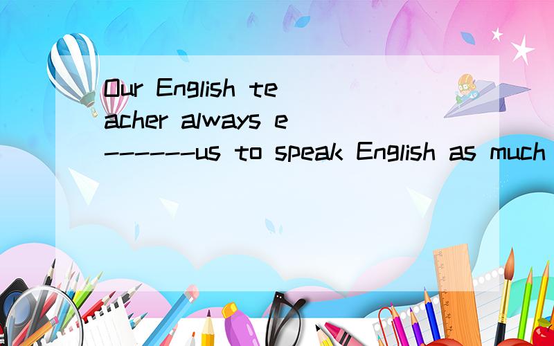 Our English teacher always e------us to speak English as much as possible