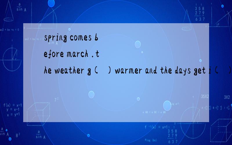 spring comes before march .the weather g( )warmer and the days get i( ).summer comes in june.the days are long and the n( ）are short,it is always h( )and it is o( )rainy.we like go s( )in rivers and lakes.autumn comes in september.it is c( )but usu