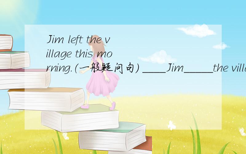 Jim left the village this morning.（一般疑问句） ____Jim_____the village this morning?