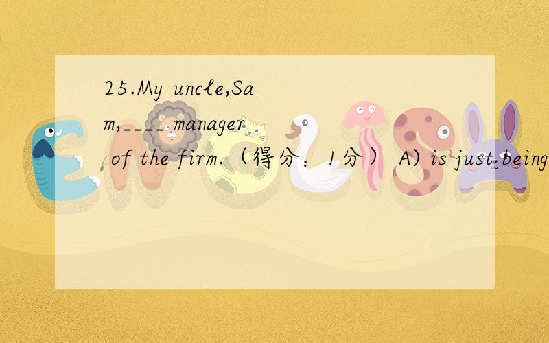 25.My uncle,Sam,____ manager of the firm.（得分：1分） A) is just being made B) has just made C)25.My uncle,Sam,____ manager of the firm.（得分：1分） A) is just being made B) has just made C) is just made D) has just been made