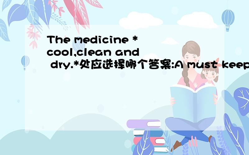 The medicine *cool,clean and dry.*处应选择哪个答案:A must keep B must be kept C must be carried D must be in