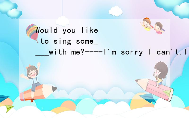 Would you like to sing some____with me?----I'm sorry I can't.I have to cook.