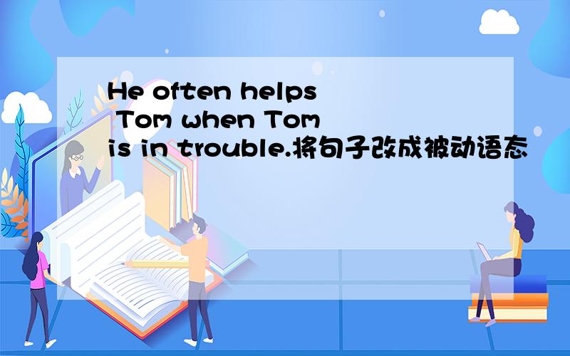He often helps Tom when Tom is in trouble.将句子改成被动语态
