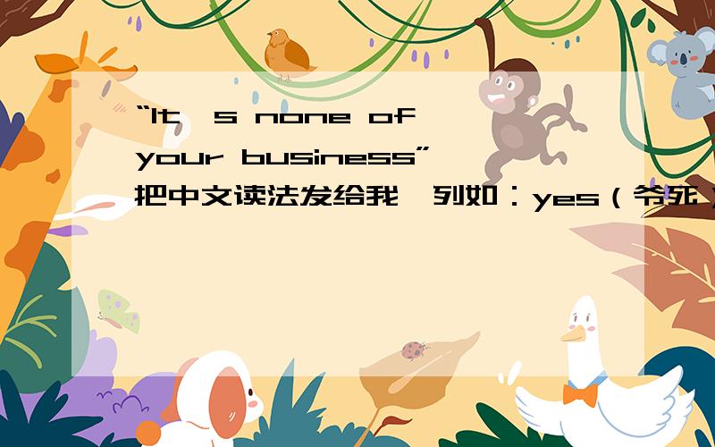 “It`s none of your business”把中文读法发给我、列如：yes（爷死）