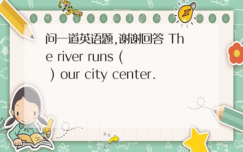 问一道英语题,谢谢回答 The river runs ( ) our city center.