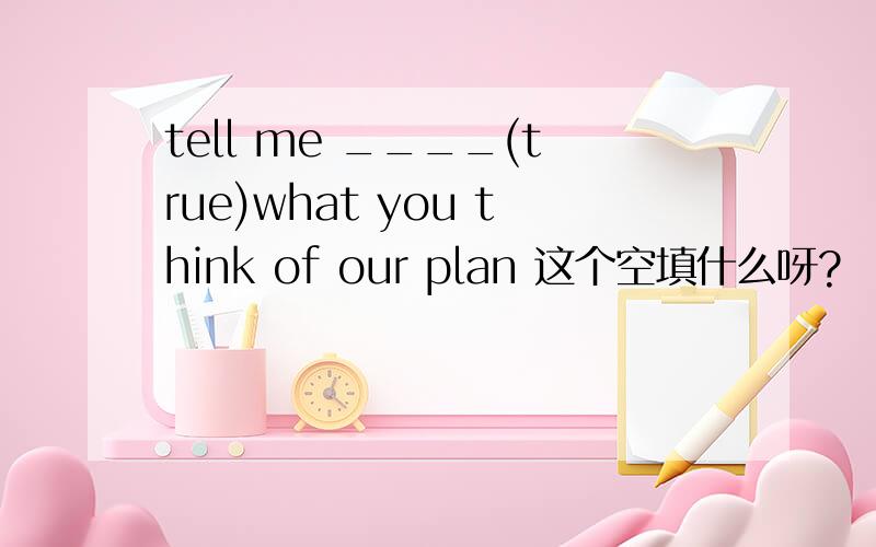 tell me ____(true)what you think of our plan 这个空填什么呀?