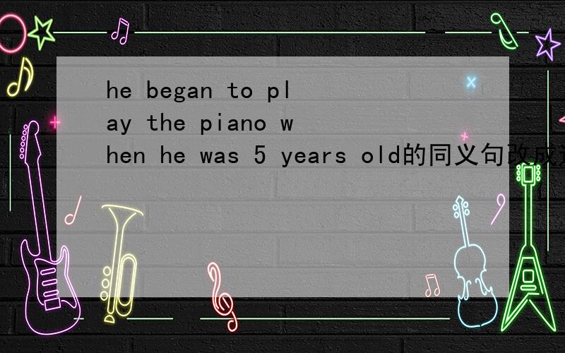 he began to play the piano when he was 5 years old的同义句改成这种形式he began to play the piano _____ ______ ______ ______ ______