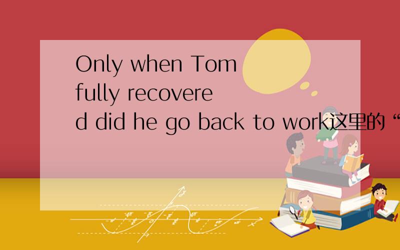 Only when Tom fully recovered did he go back to work这里的“did he go ”倒装我知道 为什么是一般过去时?