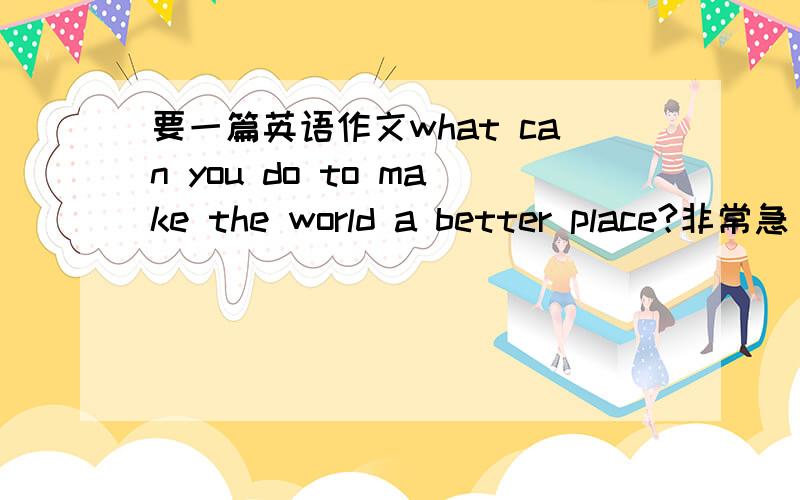 要一篇英语作文what can you do to make the world a better place?非常急 希望马上就能解决啊~最好是有中文~没有也可以~没有就算了~我们外教布置得,要写的好啊,但是不需要特别深奥的就可以了