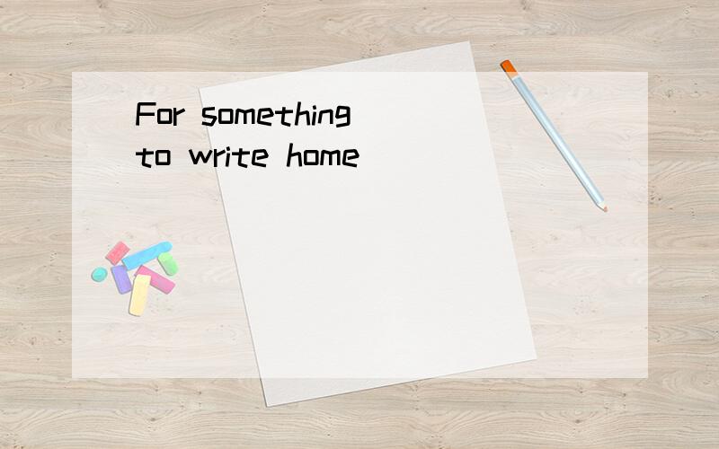 For something to write home
