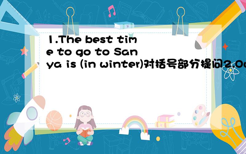 1.The best time to go to Sanya is (in winter)对括号部分提问2.Our house is (at 2 London Road)对括号部分提问3.There will be (hundreds of) people in the park.对括号部分提问4.I answered his letter last Sunday.同义句I ____ ____ his