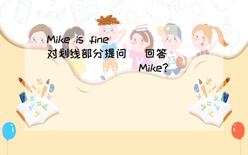 Mike is fine (对划线部分提问) 回答 ____ _____ Mike?