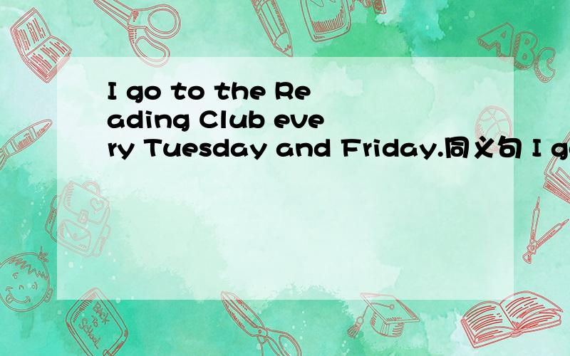 I go to the Reading Club every Tuesday and Friday.同义句 I go to the Reading Club三条横线