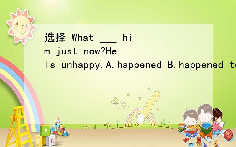 选择 What ___ him just now?He is unhappy.A.happened B.happened to C.happening D.happened with
