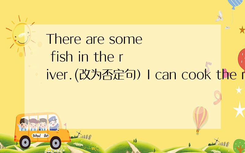 There are some fish in the river.(改为否定句）I can cook the meals .(改为一般疑问句）