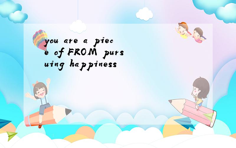 you are a piece of FROM pursuing happiness