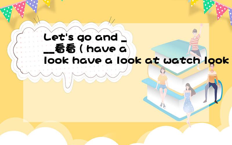 Let's go and ___看看 ( have a look have a look at watch look at)