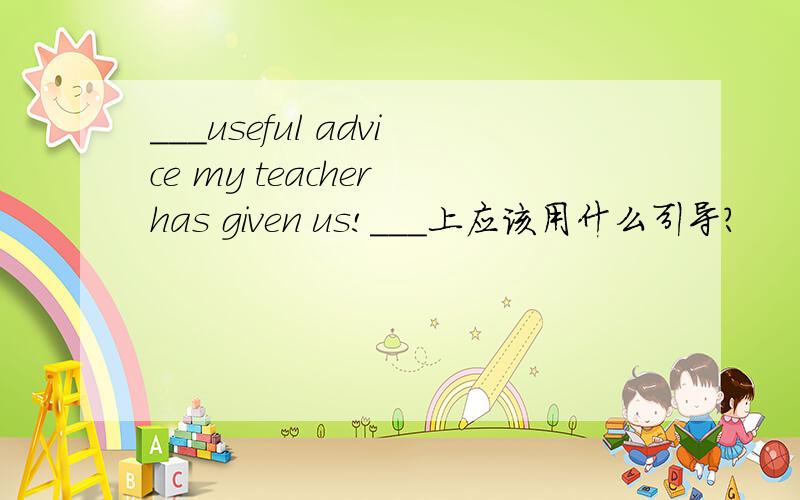 ___useful advice my teacher has given us!___上应该用什么引导?