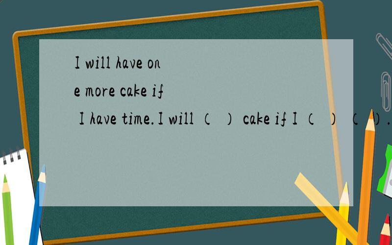 I will have one more cake if I have time.I will （ ） cake if I （ ） （ ）.同义句填空
